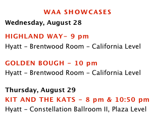 waa showcasesWednesday, August 28
HIGHLAND WAY- 9 pm 
Hyatt - Brentwood Room - California Level

GOLDEN BOUGH - 10 pm 
Hyatt - Brentwood Room - California Level

Thursday, August 29
KIT AND THE KATS - 8 pm & 10:50 pm 
Hyatt - Constellation Ballroom II, Plaza Level