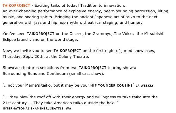 TAIKOPROJECT - Exciting taiko of today! Tradition to innovation. 
An ever-changing performance of explosive energy, heart-pounding percussion, lilting music, and soaring spirits. Bringing the ancient Japanese art of taiko to the next generation with jazz and hip hop rhythm, theatrical staging, and humor.    You’ve seen TAIKOPROJECT on the Oscars, the Grammys, The Voice,  the Mitsubishi Eclipse launch, and on the world stage.  Now, we invite you to see TAIKOPROJECT on the first night of juried showcases, Thursday, Sept. 20th, at the Colony Theatre. Showcase features selections from two TAIKOPROJECT touring shows:Surrounding Suns and Continuum (small cast show). 

".. not your Mama’s taiko, but it may be your hip younger cousins" la weekly "... they blew the roof off with their energy and willingness to take taiko into the 
21st century ... They take American taiko outside the box. " 
international examiner, seattle, wa
