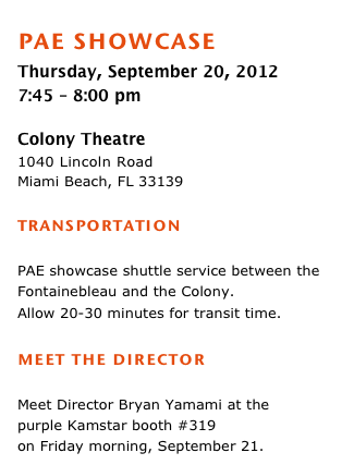 pae showcase 
Thursday, September 20, 2012 
7:45 – 8:00 pm

Colony Theatre
1040 Lincoln Road 
Miami Beach, FL 33139

transportation 

PAE showcase shuttle service between the Fontainebleau and the Colony.Allow 20-30 minutes for transit time.  
meet the director 
Meet Director Bryan Yamami at the
purple Kamstar booth #319 
on Friday morning, September 21. 